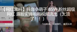 抖音小萌子85W粉丝超级网红，露脸实锤啪啪视频流出（太顶了！！）