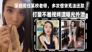 深圳现任某校老师，多次借贷无法还款，用身体相抵，后仍u还清余款，打量不雅视频遭曝光外泄