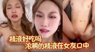 精液好吃吗？又一个极品美女被男友口爆吃精，浓稠的精液在女友口中，女友慢慢的张开双唇