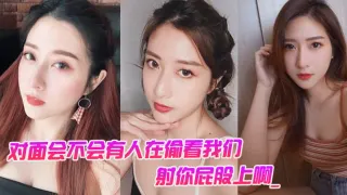 对面会不会有人在偷看我们。男：对面的人在看你是不是，射你屁股上啊_女孩：啊啊啊啊啊啊啊不要，我不要了！