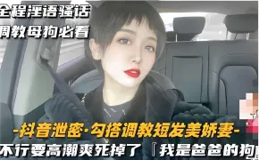 全程淫语骚话调教母狗必看-抖音泄密·勾搭调教短发美娇妻-不行要高潮爽死掉了「我是爸爸的狗