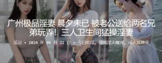 广州极品淫妻，晨夕u已，被老公送给两名兄弟玩弄！三人卫生间猛操淫妻