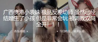 广西贵港小表妹，极品反差x师，虽然已经结婚生了小孩，但是非常会玩被调教双洞全开！！！