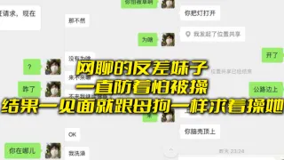 网聊的反差妹子一直防着怕被操，结果一见面就跟母狗一样求着操她