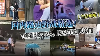 【当众啪啪】国内路边野战精选！不是没看见路人，只是激情难以抗拒