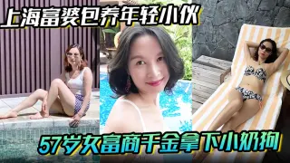 【上海富婆包养年轻小伙】57岁女富商千金拿下小奶狗从高冷富婆转变小伙的胯下母狗！