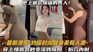 约操时尚健身蜜桃臀人妻，史上最会操逼的男人遇上最骚的女人，能擦出怎样的火花，穿上情趣内衣秒变淫贱小母狗内射粉嫩美穴！