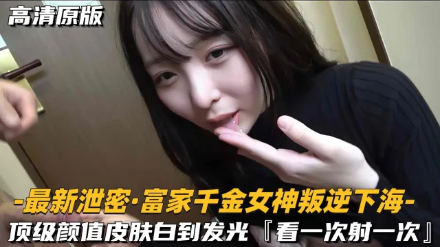【最新泄密-富家千金女神叛逆下海】顶级颜值皮肤白到发光，看一次射一次