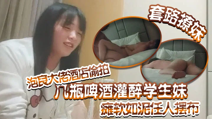 套路撩妹泡良大佬酒店偷拍几瓶啤酒灌醉学生妹瘫软如泥任人摆布插入发出享受的娇喘真是刺激