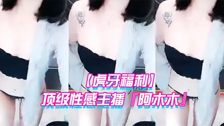 【虎牙福利】 顶级性感主播『阿木木』土豪私人定制超大尺度顶不住了 很久没看到这种极品的大尺度了