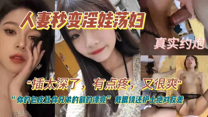 人妻秒变淫娃荡妇，真实约炮，插太深了，有点疼，又很爽，你的包皮比你兄弟割的漂亮！