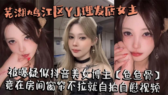 芜湖鸠江区YJ理发店女主被曝疑似抖音美女博主【鱼鱼骨】，小仙女外表下骚劲十足，竟在房间窗帘不拉就自拍自慰视频。这视频也不知道是发给哪个大哥的私藏福利!