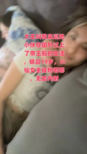 大王叫我来巡她小伙在国外过上了帝王般的生活，极品19岁，小仙女全身粉嘟嘟，无套内射