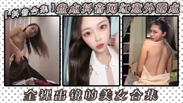 【抖音合集】盘点抖音网红意外露点全裸出镜的美女合集！