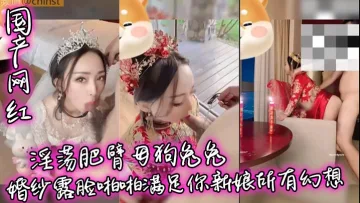 【国产网红】淫荡肥臂母狗兔兔婚纱露脸啪啪满足你新娘所有幻想