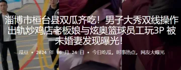 淄博市桓台县双瓜齐吃！男子大秀双线操作出轨炒鸡店老板娘与炫奥篮球员工玩3P，被u婚妻发现曝光！