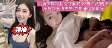 【新瓜爆料】综艺国光女神[许薇安]卖身粉丝养渣男事件!陪睡视频曝光
