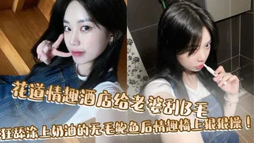 花道情趣酒店给老婆刮B毛，狂舔涂上奶油的无毛鲍鱼后情趣椅上狠狠操！