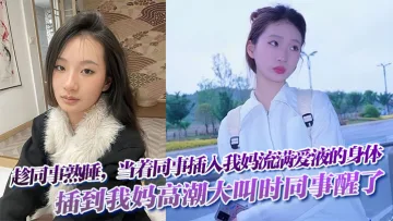趁同事熟睡，当着同事，插入我妈流满爱液的身体!插到我妈高潮大叫时同事醒了