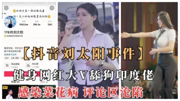【抖音刘太阳菜花病事件】抖音大V健身网红舔狗印度佬意外染菜花病，
