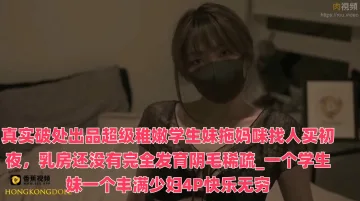 真实破处出品超级稚嫩学生妹拖妈咪找人买初夜，乳房还没有完全发育阴毛稀疏_一个学生妹一个丰满少妇4P快乐无穷