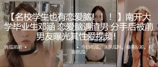 南开大学毕业生邓涵恋爱脑遇渣男分手后被前男友曝光其性爱视频