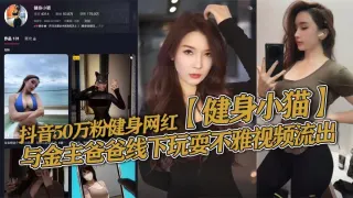 抖音50万粉健身网红【健身小猫】与金主爸爸线下玩耍不雅视频流出，健身塑形身材很棒。淫技独道分分钟让你发射子弹！