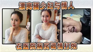 漂亮骚少妇与情人在医院病房调情打炮