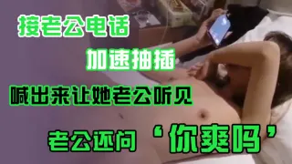 接老公电话，加速抽插，喊出来让她老公听见，老公还问’你爽吗‘，’爽啊，我感觉有人听我被操逼，好得劲呀‘，聊天刺激！