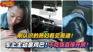 刚认识的熟妇看见奥迪！车上主动裹鸡巴！不吃饭直接开房！