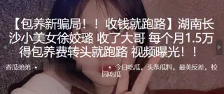 湖.南长沙.小美女.收了大哥每.个月1..5万得.包养费转头.就跑路 .频曝光！！