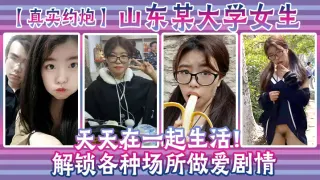 【真实约炮】山东某大学女生天天在一起生活！解锁各种场所做爱剧情
